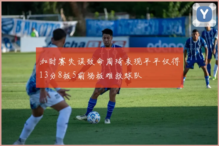 加时赛失误致命周琦表现平平仅得13分8板5前场板难救球队