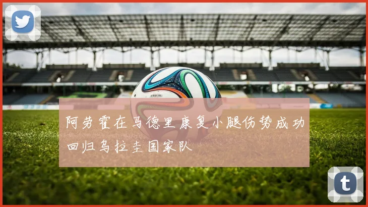 阿劳霍在马德里康复小腿伤势成功回归乌拉圭国家队