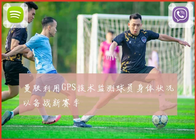 曼联利用GPS技术监测球员身体状况以备战新赛季