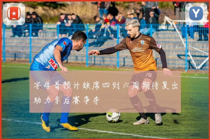 字母哥预计缺席四到六周期待复出助力季后赛争夺