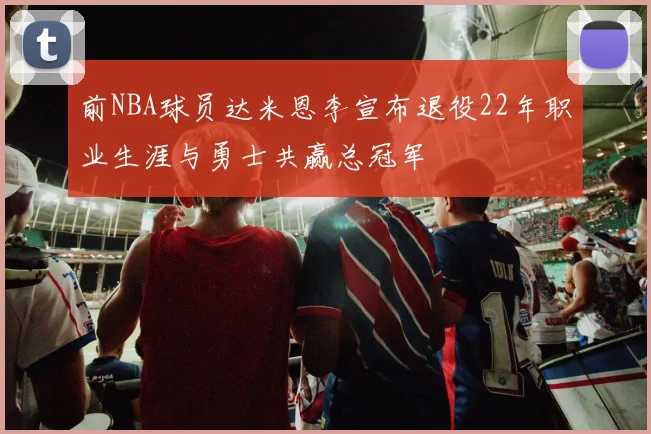 前NBA球员达米恩李宣布退役22年职业生涯与勇士共赢总冠军
