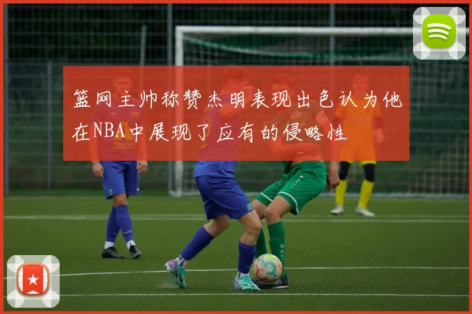 篮网主帅称赞杰明表现出色认为他在NBA中展现了应有的侵略性