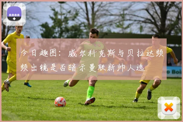 今日趣图：威尔科克斯与贝拉达频频出镜是否暗示曼联新帅人选