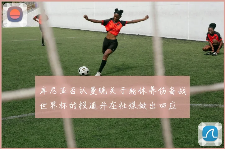 库尼亚否认曼晚关于轮休养伤备战世界杯的报道并在社媒做出回应