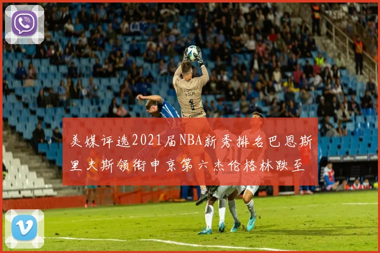 美媒评选2021届NBA新秀排名巴恩斯里夫斯领衔申京第六杰伦格林跌至第九