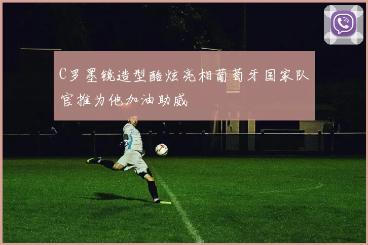 C罗墨镜造型酷炫亮相葡萄牙国家队官推为他加油助威