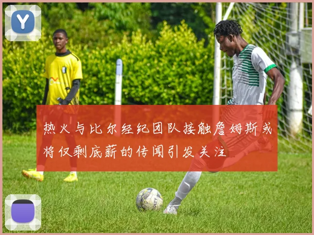 热火与比尔经纪团队接触詹姆斯或将仅剩底薪的传闻引发关注