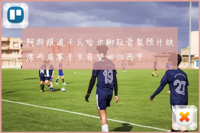 阿斯报道卡瓦哈尔脚趾骨裂预计缺席两周赛季末有望回归西甲