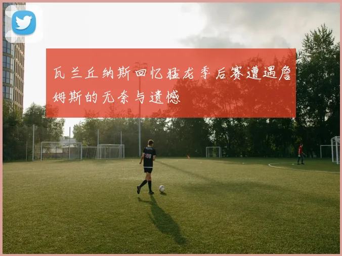 瓦兰丘纳斯回忆猛龙季后赛遭遇詹姆斯的无奈与遗憾