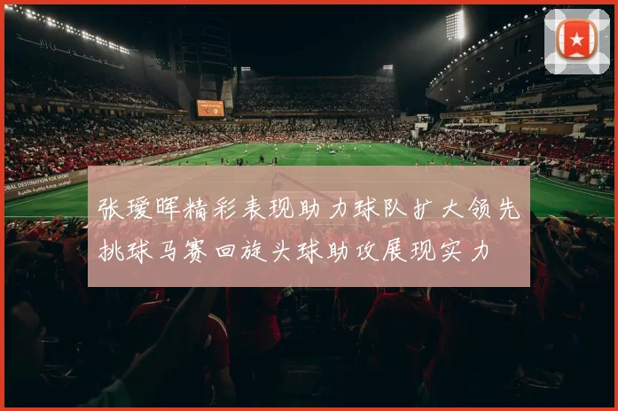 张瑷晖精彩表现助力球队扩大领先挑球马赛回旋头球助攻展现实力