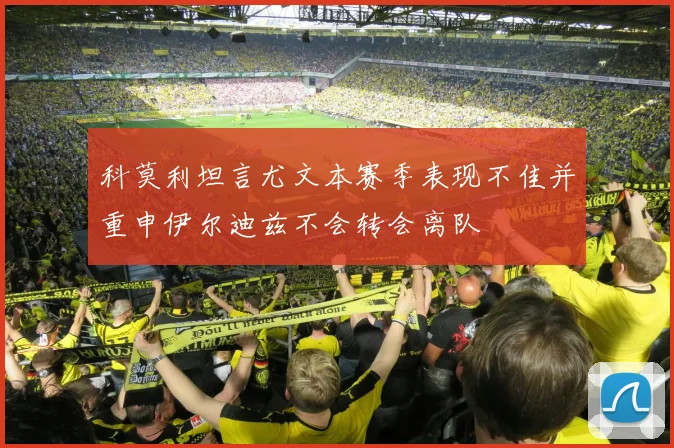 科莫利坦言尤文本赛季表现不佳并重申伊尔迪兹不会转会离队