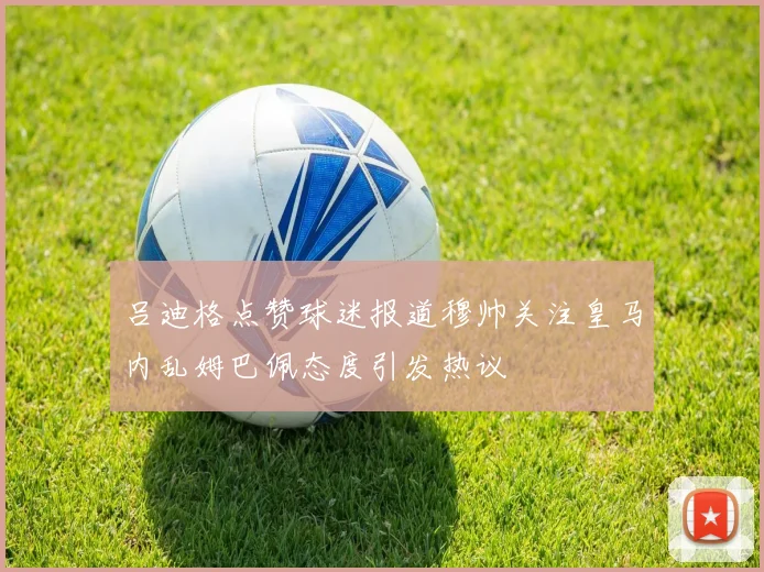 吕迪格点赞球迷报道穆帅关注皇马内乱姆巴佩态度引发热议