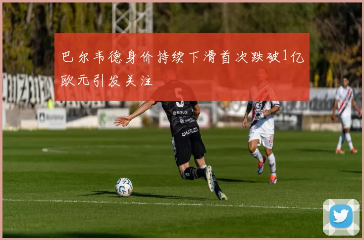 巴尔韦德身价持续下滑首次跌破1亿欧元引发关注