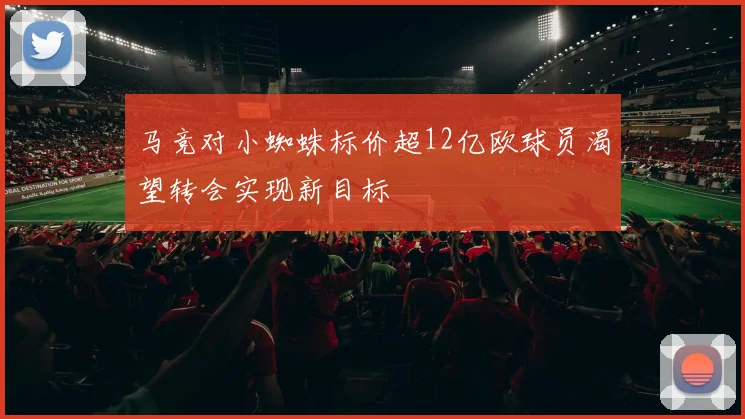 马竞对小蜘蛛标价超12亿欧球员渴望转会实现新目标