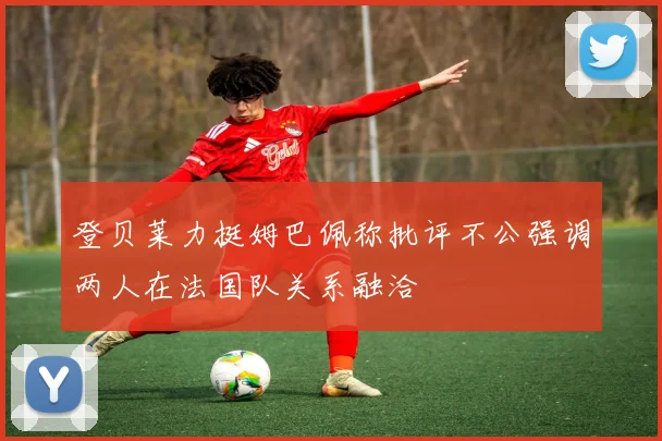 登贝莱力挺姆巴佩称批评不公强调两人在法国队关系融洽