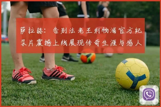 萨拉赫：告别法老王利物浦官方纪录片震撼上线展现传奇生涯与感人时刻