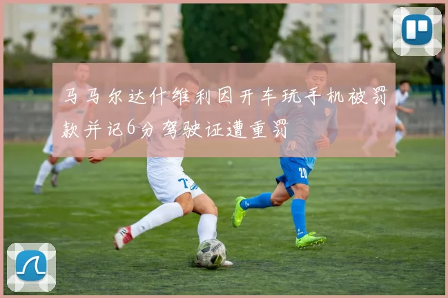 马马尔达什维利因开车玩手机被罚款并记6分驾驶证遭重罚