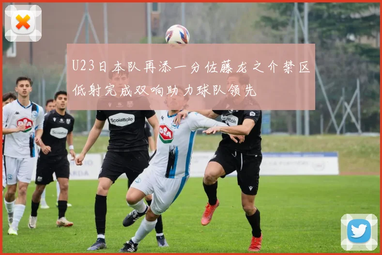 U23日本队再添一分佐藤龙之介禁区低射完成双响助力球队领先
