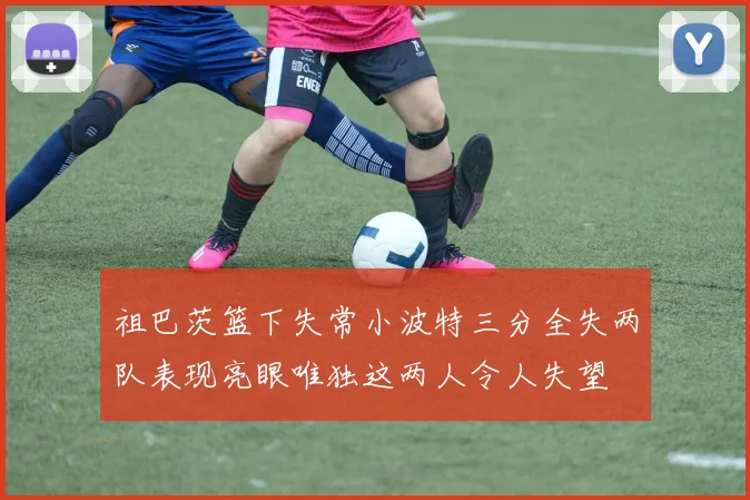 祖巴茨篮下失常小波特三分全失两队表现亮眼唯独这两人令人失望