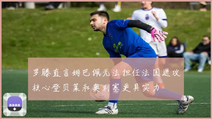 罗滕直言姆巴佩无法担任法国进攻核心登贝莱和奥利塞更具实力